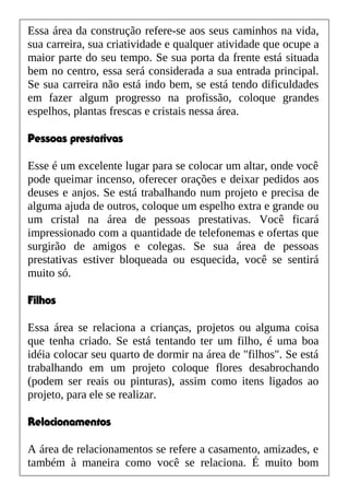 Essa área da construção refere-se aos seus caminhos na vida,
sua carreira, sua criatividade e qualquer atividade que ocupe a
maior parte do seu tempo. Se sua porta da frente está situada
bem no centro, essa será considerada a sua entrada principal.
Se sua carreira não está indo bem, se está tendo dificuldades
em fazer algum progresso na profissão, coloque grandes
espelhos, plantas frescas e cristais nessa área.
Pessoas prestativas
Esse é um excelente lugar para se colocar um altar, onde você
pode queimar incenso, oferecer orações e deixar pedidos aos
deuses e anjos. Se está trabalhando num projeto e precisa de
alguma ajuda de outros, coloque um espelho extra e grande ou
um cristal na área de pessoas prestativas. Você ficará
impressionado com a quantidade de telefonemas e ofertas que
surgirão de amigos e colegas. Se sua área de pessoas
prestativas estiver bloqueada ou esquecida, você se sentirá
muito só.
Filhos
Essa área se relaciona a crianças, projetos ou alguma coisa
que tenha criado. Se está tentando ter um filho, é uma boa
idéia colocar seu quarto de dormir na área de "filhos". Se está
trabalhando em um projeto coloque flores desabrochando
(podem ser reais ou pinturas), assim como itens ligados ao
projeto, para ele se realizar.
Relacionamentos
A área de relacionamentos se refere a casamento, amizades, e
também à maneira como você se relaciona. É muito bom
 