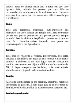 colocar pares de objetos nessa área e fotos em que você
apareça feliz, rodeada das pessoas que ama. Não se
recomenda colocar um aparelho de tevê nesse local. Uma casa
sem essa área pode criar relacionamentos difíceis com brigas
e problemas.
Fama
Essa área representa inspiração, auto-expressão, sua
reputação. Se você colocar um relógio nela, será conhecido
por ser uma pessoa pontual ou uma pessoa que está sempre
atrasada. Esse local é com freqüência o ponto central de uma
casa. Se o banheiro estiver instalado nesse ponto, sua
reputação pode ir por água abaixo.
Riqueza
Essa área se relaciona à riqueza, prosperidade, boa sorte,
bênçãos e abundância em todas as suas formas e não apenas
relativas a dinheiro. E um bom lugar para se colocar um
aquário, ornamentos, ou objetos sólidos e de boa qualidade.
Não é lugar adequado ao banheiro, pois você estaria,
simbolicamente, jogando toda a sua fortuna fora.
Família
A área da família refere-se aos parentes, ancestrais, herança e
influências do passado. É bom lugar para se colocar fotos da
família, certificados, troféus de acontecimentos passados, etc.
Conhecimento interior
 