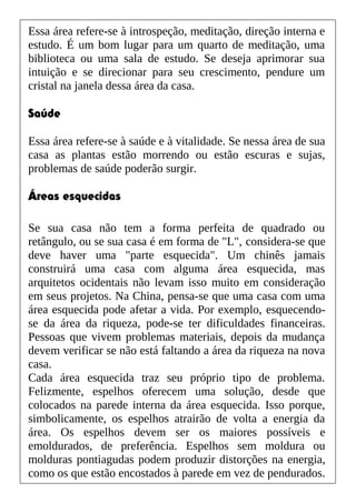 Essa área refere-se à introspeção, meditação, direção interna e
estudo. É um bom lugar para um quarto de meditação, uma
biblioteca ou uma sala de estudo. Se deseja aprimorar sua
intuição e se direcionar para seu crescimento, pendure um
cristal na janela dessa área da casa.
Saúde
Essa área refere-se à saúde e à vitalidade. Se nessa área de sua
casa as plantas estão morrendo ou estão escuras e sujas,
problemas de saúde poderão surgir.
Áreas esquecidas
Se sua casa não tem a forma perfeita de quadrado ou
retângulo, ou se sua casa é em forma de "L", considera-se que
deve haver uma "parte esquecida". Um chinês jamais
construirá uma casa com alguma área esquecida, mas
arquitetos ocidentais não levam isso muito em consideração
em seus projetos. Na China, pensa-se que uma casa com uma
área esquecida pode afetar a vida. Por exemplo, esquecendo-
se da área da riqueza, pode-se ter dificuldades financeiras.
Pessoas que vivem problemas materiais, depois da mudança
devem verificar se não está faltando a área da riqueza na nova
casa.
Cada área esquecida traz seu próprio tipo de problema.
Felizmente, espelhos oferecem uma solução, desde que
colocados na parede interna da área esquecida. Isso porque,
simbolicamente, os espelhos atrairão de volta a energia da
área. Os espelhos devem ser os maiores possíveis e
emoldurados, de preferência. Espelhos sem moldura ou
molduras pontiagudas podem produzir distorções na energia,
como os que estão encostados à parede em vez de pendurados.
 