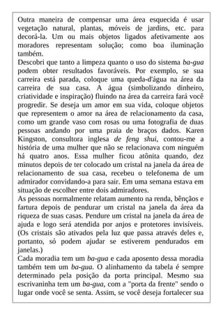 Outra maneira de compensar uma área esquecida é usar
vegetação natural, plantas, móveis de jardins, etc. para
decorá-la. Um ou mais objetos ligados afetivamente aos
moradores representam solução; como boa iluminação
também.
Descobri que tanto a limpeza quanto o uso do sistema ba-gua
podem obter resultados favoráveis. Por exemplo, se sua
carreira está parada, coloque uma queda-d'água na área da
carreira de sua casa. A água (simbolizando dinheiro,
criatividade e inspiração) fluindo na área da carreira fará você
progredir. Se deseja um amor em sua vida, coloque objetos
que representem o amor na área de relacionamento da casa,
como um grande vaso com rosas ou uma fotografia de duas
pessoas andando por uma praia de braços dados. Karen
Kingston, consultora inglesa de feng shui, contou-me a
história de uma mulher que não se relacionava com ninguém
há quatro anos. Essa mulher ficou atônita quando, dez
minutos depois de ter colocado um cristal na janela da área de
relacionamento de sua casa, recebeu o telefonema de um
admirador convidando-a para sair. Em uma semana estava em
situação de escolher entre dois admiradores.
As pessoas normalmente relatam aumento na renda, bênçãos e
fartura depois de pendurar um cristal na janela da área da
riqueza de suas casas. Pendure um cristal na janela da área de
ajuda e logo será atendida por anjos e protetores invisíveis.
(Os cristais são ativados pela luz que passa através deles e,
portanto, só podem ajudar se estiverem pendurados em
janelas.)
Cada moradia tem um ba-gua e cada aposento dessa moradia
também tem um ba-gua. O alinhamento da tabela é sempre
determinado pela posição da porta principal. Mesmo sua
escrivaninha tem um ba-gua, com a "porta da frente" sendo o
lugar onde você se senta. Assim, se você deseja fortalecer sua
 