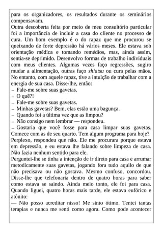 para os organizadores, os resultados durante os seminários
compensavam.
Outra descoberta feita por meio de meu consultório particular
foi a importância de incluir a casa do cliente no processo de
cura. Um bom exemplo é o do rapaz que me procurou se
queixando de forte depressão há vários meses. Ele estava sob
orientação médica e tomando remédios, mas, ainda assim,
sentia-se deprimido. Desenvolvo formas de trabalho individuais
com meus clientes. Algumas vezes faço regressões, sugiro
mudar a alimentação, outras faço shiatsu ou cura pelas mãos.
No entanto, com aquele rapaz, tive a intuição de trabalhar com a
energia de sua casa. Disse-lhe, então:
— Fale-me sobre suas gavetas.
— O quê?!
— Fale-me sobre suas gavetas.
— Minhas gavetas? Bem, elas estão uma bagunça.
— Quando foi a última vez que as limpou?
— Não consigo nem lembrar — respondeu.
— Gostaria que você fosse para casa limpar suas gavetas.
Comece com as de seu quarto. Tem algum programa para hoje?
Perplexo, respondeu que não. Ele me procurara porque estava
em depressão, e eu estava lhe falando sobre limpeza de casa.
Não fazia nenhum sentido para ele.
Perguntei-lhe se tinha a intenção de ir direto para casa e arrumar
metodicamente suas gavetas, jogando fora tudo aquilo de que
não precisava ou não gostava. Mesmo confuso, concordou.
Disse-lhe que telefonaria dentro de quatro horas para saber
como estava se saindo. Ainda meio tonto, ele foi para casa.
Quando liguei, quatro horas mais tarde, ele estava eufórico e
atônito:
— Não posso acreditar nisso! Me sinto ótimo. Tentei tantas
terapias e nunca me senti como agora. Como pode acontecer
 