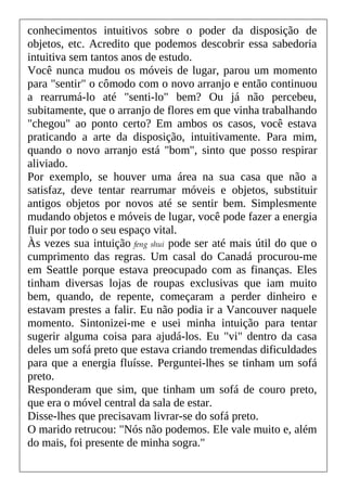 conhecimentos intuitivos sobre o poder da disposição de
objetos, etc. Acredito que podemos descobrir essa sabedoria
intuitiva sem tantos anos de estudo.
Você nunca mudou os móveis de lugar, parou um momento
para "sentir" o cômodo com o novo arranjo e então continuou
a rearrumá-lo até "senti-lo" bem? Ou já não percebeu,
subitamente, que o arranjo de flores em que vinha trabalhando
"chegou" ao ponto certo? Em ambos os casos, você estava
praticando a arte da disposição, intuitivamente. Para mim,
quando o novo arranjo está "bom", sinto que posso respirar
aliviado.
Por exemplo, se houver uma área na sua casa que não a
satisfaz, deve tentar rearrumar móveis e objetos, substituir
antigos objetos por novos até se sentir bem. Simplesmente
mudando objetos e móveis de lugar, você pode fazer a energia
fluir por todo o seu espaço vital.
Às vezes sua intuição feng shui pode ser até mais útil do que o
cumprimento das regras. Um casal do Canadá procurou-me
em Seattle porque estava preocupado com as finanças. Eles
tinham diversas lojas de roupas exclusivas que iam muito
bem, quando, de repente, começaram a perder dinheiro e
estavam prestes a falir. Eu não podia ir a Vancouver naquele
momento. Sintonizei-me e usei minha intuição para tentar
sugerir alguma coisa para ajudá-los. Eu "vi" dentro da casa
deles um sofá preto que estava criando tremendas dificuldades
para que a energia fluísse. Perguntei-lhes se tinham um sofá
preto.
Responderam que sim, que tinham um sofá de couro preto,
que era o móvel central da sala de estar.
Disse-lhes que precisavam livrar-se do sofá preto.
O marido retrucou: "Nós não podemos. Ele vale muito e, além
do mais, foi presente de minha sogra."
 