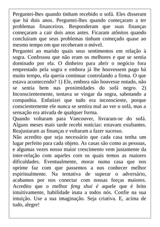 Perguntei-lhes quando tinham recebido o sofá. Eles disseram
que há dois anos. Perguntei-lhes quando começaram a ter
problemas financeiros. Responderam que suas finanças
começaram a cair dois anos antes. Ficaram atônitos quando
concluíram que seus problemas tinham começado quase ao
mesmo tempo em que receberam o móvel.
Perguntei ao marido quais seus sentimentos em relação à
sogra. Confessou que não eram os melhores e que se sentia
dominado por ela. O dinheiro para abrir o negócio fora
emprestado pela sogra e embora já lhe houvessem pago há
muito tempo, ela queria continuar controlando a firma. O que
estava acontecendo? 1) Ele, embora não houvesse notado, não
se sentia bem nas proximidades do sofá negro. 2)
Inconscientemente, tentava se vingar da sogra, sabotando a
companhia. Enfatizei que tudo era inconsciente, porque
conscientemente ele nunca se sentira mal ao ver o sofá, mas a
sensação era ativada de qualquer forma.
Quando voltaram para Vancouver, livraram-se do sofá.
Alguns meses mais tarde recebi notícias: estavam exultantes.
Reajustaram as finanças e voltaram a fazer sucesso.
Não acredito que seja necessário que cada casa tenha um
lugar perfeito para cada objeto. As casas são como as pessoas,
e algumas vezes nosso maior crescimento vem justamente da
inter-relação com aqueles com os quais temos as maiores
dificuldades. Eventualmente, morar numa casa que nos
oprime faz com que passemos a nos conhecer melhor
espiritualmente. Na tentativa de superar o adversário,
acabamos por nos conectar com nossas forças maiores.
Acredito que o melhor feng shui é aquele que é feito
intuitivamente, habilidade inata a todos nós. Confie na sua
intuição. Use a sua imaginação. Seja criativa. E, acima de
tudo, alegre!
 