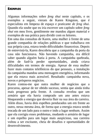 EXEMPLOS
Algumas informações sobre feng shui neste capítulo, e os
exemplos a seguir, vieram de Karen Kingston, que é
especialista em limpeza de espaço e praticante de feng shui.
Quando ela soube que eu iria escrever um capítulo sobre feng
shui em meu livro, gentilmente me mandou algum material e
exemplos de sua prática para dividir com os leitores.
Em uma das consultas de Karen, uma mulher à frente de uma
grande companhia de relações públicas e que trabalhava em
sua própria casa, estava tendo dificuldades financeiras. Depois
de entrevistá-la, Karen descobriu que a campainha da porta da
casa não funcionava. Não havendo campainha, era difícil
saber quando alguém batia à porta. A campainha quebrada,
além de fazê-la perder oportunidades, ainda criava
dificuldades em termos de energia. Apesar de essa mulher
fazer mais contatos telefônicos do que pessoais, a instalação
da campainha mandou uma mensagem energética, informando
que ela estava mais acessível. Resultado: campainha nova,
novos e prósperos negócios.
Karen contou-me que outra mulher de negócios que a
procurou, apesar de ter obtido sucesso, sentia que ainda tinha
mais progresso pela frente. A consulta revelou que um
armário que ela havia comprado um ano antes estava
bloqueando a energia que deveria fluir na sua área da carreira.
Além disso, havia dois espelhos pendurados um em frente ao
outro, nessa mesma área, de forma que a energia estava sendo
trocada de um lado para o outro e indo a lugar nenhum. Assim
que ela corrigiu esses problemas, mudando o armário de lugar
e um espelho para um lugar mais auspicioso, sua carreira
voltou a ser excitante, cheia de desafios e oportunidades de
desenvolvimento.
 