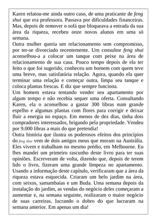Karen relatou-me ainda outro caso, de uma praticante de feng
shui que era professora. Passava por dificuldades financeiras.
Mas, depois de remover o sofá que bloqueava a entrada da sua
área da riqueza, recebeu onze novos alunos em uma só
semana.
Outra mulher queria um relacionamento sem compromisso,
por ter-se divorciado recentemente. Um consultor feng shui
aconselhou-a a colocar um tanque com peixe na área de
relacionamento de sua casa. Pouco tempo depois de ela ter
feito o que foi sugerido, conheceu um homem com quem teve
uma breve, mas satisfatória relação. Agora, quando ela quer
terminar uma relação e começar outra, limpa seu tanque e
coloca plantas frescas. E diz que sempre funciona.
Um homem estava tentando vender seu apartamento por
algum tempo e não recebia sequer uma oferta. Consultando
Karen, ela o aconselhou a gastar 300 libras num grande
espelho e algumas plantas com flores para corrigir e deixar
fluir a energia no espaço. Em menos de dez dias, tinha dois
compradores interessados, brigando pela propriedade. Vendeu
por 9.000 libras a mais do que pretendia!
Outra história que ilustra os poderosos efeitos dos princípios
do feng shui vem de dois amigos meus que moram na Austrália.
Eles vivem e trabalham no mesmo prédio, em Melbourne. Eu
lhes mandei um primeiro rascunho deste livro para ter suas
opiniões. Escreveram de volta, dizendo que, depois de terem
lido o livro, fizeram uma grande limpeza no apartamento.
Usando a informação deste capítulo, verificaram que a área da
riqueza estava esquecida. Criaram um belo jardim na área,
com seixos, samambaias e um Buda. Uma semana depois da
instalação do jardim, as vendas do negócio deles começaram a
aumentar e, na semana seguinte, realizaram o maior negócio
de suas carreiras, lucrando o dobro do que lucraram na
semana anterior. Em apenas um dia!
 