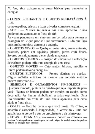 No feng shui existem nove curas básicas para aumentar a
energia:
• LUZES BRILHANTES E OBJETOS REFRATÁRIOS À
LUZ,
como espelhos, cristais e luzes ativadas com chi (energia).
• SONS — Música influencia chi num aposento. Sinos
moderam ou aumentam o fluxo de chi.
Às vezes pendura-se um sino em um corredor para atenuar a
passagem de chi que precisa fluir suavemente. Tudo que faça
um som harmonioso aumenta a energia.
• OBJETOS VIVOS — Qualquer coisa viva, como animais,
pássaros, peixes em aquários, plantas, jarros com flores,
árvores bonsai, aumenta a energia de uma casa.
• OBJETOS SÓLIDOS — A posição dos móveis e a colocação
de estátuas podem influir na energia de uma casa.
• OBJETOS MÓVEIS — Cata-ventos, birutas, móbiles e
fontes podem ativar a energia chi.
• OBJETOS ELÉTRICOS — Fontes elétricas ou quedas-
d'água, móbiles elétricos ou mesmo um arco-íris elétrico
podem aumentar o chi.
• SÍMBOLOS E ORNAMENTOS SIMBÓLICOS —
Qualquer símbolo, pintura ou quadro que seja importante para
você. Flautas de bambu podem ser tocadas ou usadas como
decoração. As flautas simbolizam espadas espirituais. Uma
fita vermelha em volta de uma flauta apontada para cima
ajuda o fluxo de chi.
• CORES — Escolha cores de que você goste. Na China, o
amarelo é associado à longevidade, o vermelho é uma cor
auspiciosa, o verde é a cor do crescimento e da primavera.
• FITAS E FRANJAS — Fitas vermelhas podem ser colocadas nas
portas e franjas podem ser usadas para esconder vigas de madeiras que impedem
o fluxo de energia num cômodo.
 