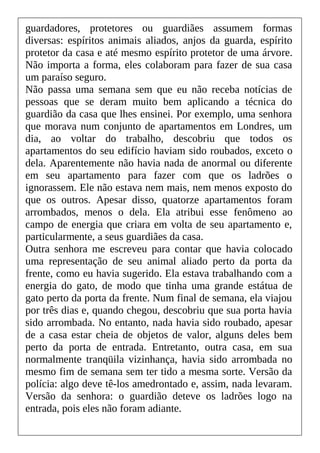 guardadores, protetores ou guardiães assumem formas
diversas: espíritos animais aliados, anjos da guarda, espírito
protetor da casa e até mesmo espírito protetor de uma árvore.
Não importa a forma, eles colaboram para fazer de sua casa
um paraíso seguro.
Não passa uma semana sem que eu não receba notícias de
pessoas que se deram muito bem aplicando a técnica do
guardião da casa que lhes ensinei. Por exemplo, uma senhora
que morava num conjunto de apartamentos em Londres, um
dia, ao voltar do trabalho, descobriu que todos os
apartamentos do seu edifício haviam sido roubados, exceto o
dela. Aparentemente não havia nada de anormal ou diferente
em seu apartamento para fazer com que os ladrões o
ignorassem. Ele não estava nem mais, nem menos exposto do
que os outros. Apesar disso, quatorze apartamentos foram
arrombados, menos o dela. Ela atribui esse fenômeno ao
campo de energia que criara em volta de seu apartamento e,
particularmente, a seus guardiães da casa.
Outra senhora me escreveu para contar que havia colocado
uma representação de seu animal aliado perto da porta da
frente, como eu havia sugerido. Ela estava trabalhando com a
energia do gato, de modo que tinha uma grande estátua de
gato perto da porta da frente. Num final de semana, ela viajou
por três dias e, quando chegou, descobriu que sua porta havia
sido arrombada. No entanto, nada havia sido roubado, apesar
de a casa estar cheia de objetos de valor, alguns deles bem
perto da porta de entrada. Entretanto, outra casa, em sua
normalmente tranqüila vizinhança, havia sido arrombada no
mesmo fim de semana sem ter tido a mesma sorte. Versão da
polícia: algo deve tê-los amedrontado e, assim, nada levaram.
Versão da senhora: o guardião deteve os ladrões logo na
entrada, pois eles não foram adiante.
 