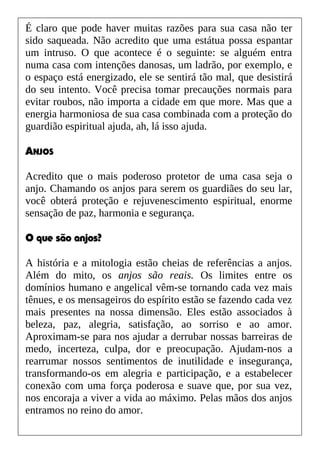 É claro que pode haver muitas razões para sua casa não ter
sido saqueada. Não acredito que uma estátua possa espantar
um intruso. O que acontece é o seguinte: se alguém entra
numa casa com intenções danosas, um ladrão, por exemplo, e
o espaço está energizado, ele se sentirá tão mal, que desistirá
do seu intento. Você precisa tomar precauções normais para
evitar roubos, não importa a cidade em que more. Mas que a
energia harmoniosa de sua casa combinada com a proteção do
guardião espiritual ajuda, ah, lá isso ajuda.
ANJOS
Acredito que o mais poderoso protetor de uma casa seja o
anjo. Chamando os anjos para serem os guardiães do seu lar,
você obterá proteção e rejuvenescimento espiritual, enorme
sensação de paz, harmonia e segurança.
O que são anjos?
A história e a mitologia estão cheias de referências a anjos.
Além do mito, os anjos são reais. Os limites entre os
domínios humano e angelical vêm-se tornando cada vez mais
tênues, e os mensageiros do espírito estão se fazendo cada vez
mais presentes na nossa dimensão. Eles estão associados à
beleza, paz, alegria, satisfação, ao sorriso e ao amor.
Aproximam-se para nos ajudar a derrubar nossas barreiras de
medo, incerteza, culpa, dor e preocupação. Ajudam-nos a
rearrumar nossos sentimentos de inutilidade e insegurança,
transformando-os em alegria e participação, e a estabelecer
conexão com uma força poderosa e suave que, por sua vez,
nos encoraja a viver a vida ao máximo. Pelas mãos dos anjos
entramos no reino do amor.
 