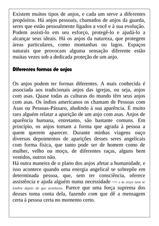 Existem muitos tipos de anjos, e cada um serve a diferentes
propósitos. Há anjos pessoais, chamados de anjos da guarda,
seres que estão pessoalmente ligados a você e à sua evolução.
Podem assisti-lo em seu esforço, protegê-lo e ajudá-lo a
alcançar seus ideais. Há os anjos da natureza, que protegem
áreas particulares, como montanhas ou lagos. Espaços
naturais que provocam alguma sensação diferente estão
muitas vezes sob a dedicada proteção de um anjo.
Diferentes formas de anjos
Os anjos podem ter formas diferentes. A mais conhecida é
associada aos tradicionais anjos das igrejas, ou seja, anjos
com asas. Quase todas as culturas do mundo têm seus anjos
com asas. Os índios americanos os chamam de Pessoas com
Asas ou Pessoas-Pássaro, aludindo à sua aparência. É muito
raro alguém relatar a aparição de um anjo com asas. Anjos de
aparência humana, entretanto, são bastante comuns. Em
princípio, os anjos tomam a forma que agrada à pessoa a
quem querem aparecer. Durante minhas viagens ouço
diversos depoimentos de aparições desses seres angelicais
com forma física, que tanto pode ser de homem como de
mulher, velho ou moço, de diferentes raças, alguns bem
vestidos, outros não.
Há outra maneira de o plano dos anjos afetar a humanidade, e
isso acontece quando uma energia angelical se sobrepõe em
determinada pessoa, que, sem ter consciência, oferece
assistência e ajuda alguém numa necessidade — e às vezes nem se
lembra depois do que aconteceu. Parece que uma força suprema dos
deuses toma conta dela, fazendo com que dê a mensagem
certa à pessoa certa no momento certo.
 