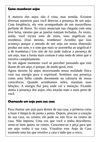 Como reconhecer anjos
A maioria dos anjos não é vista, mas sentida. Existem
diversas maneiras para você detectar a presença de um anjo.
Com freqüência, ele vem acompanhado de um maravilhoso
perfume de flores. Às vezes anunciam sua chegada com uma
leve brisa, mesmo que as janelas estejam fechadas. Às vezes,
ainda, você escuta sons de sinos, sons angelicais ou
trombetas. (Isso mesmo, trombetas! Acredito que isso
aconteça porque a entrada de um anjo em nossa dimensão
produz um som, e o som que mais se assemelha ao angelical é
o de trombetas.) Um raio de luz pode indicar a presença de
um anjo, mas a forma mais comum é uma onda de amor que o
envolve completamente.
Se em algum momento você se perceber pensando que está
diante de um anjo, é porque, de modo geral, está.
Agora mesmo há anjos atravessando nossa realidade física
com sua energia pura e espiritual. Sentimos sua presença
como uma folha caindo docemente na calmaria de nossa
consciência. Quando acreditamos neles, mandam suas
bênçãos. A energia flui para onde vai a intenção. Ficando
atenta à presença dos anjos, eles estarão mais e mais perto de
você.
Chamando um anjo para sua casa
Para chamar um anjo para dentro de sua casa, a primeira coisa
a fazer é limpá-la de ponta a ponta. Depois, procure o coração
de sua casa, ou ceistro; ele pode ou não ficar no centro da
casa. Não importa. Uma vez que você o tenha descoberto,
sente-se bem quieta no centro. Concentre-se e peça para que
um anjo venha à sua casa. Visualize esse Anjo da Casa
trazendo uma luz que envolve a casa e tudo que a cerca.
 