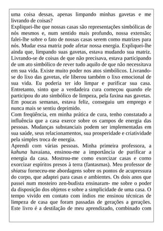 uma coisa dessas, apenas limpando minhas gavetas e me
livrando de coisas?
Expliquei-lhe que nossas casas são representações simbólicas de
nós mesmos e, num sentido mais profundo, nossa extensão;
falei-lhe sobre o fato de nossas casas serem como matrizes para
nós. Mudar essa matriz pode afetar nossa energia. Expliquei-lhe
ainda que, limpando suas gavetas, estava mudando sua matriz.
Livrando-se de coisas de que não precisava, estava participando
de um ato simbólico de rever tudo aquilo de que não necessitava
em sua vida. Existe muito poder nos atos simbólicos. Livrando-
se do lixo das gavetas, ele liberou também o lixo emocional de
sua vida. Eu poderia ter ido limpar e purificar sua casa.
Entretanto, sinto que a verdadeira cura começou quando ele
participou do ato simbólico de limpeza, pela faxina nas gavetas.
Em poucas semanas, estava feliz, conseguiu um emprego e
nunca mais se sentiu deprimido.
Com freqüência, em minha prática de cura, tenho constatado a
influência que a casa exerce sobre os campos de energia das
pessoas. Mudanças substanciais podem ser implementadas em
sua saúde, seus relacionamentos, sua prosperidade e criatividade
pela simples troca de energia.
Aprendi com várias pessoas. Minha primeira professora, a
kahuna havaiana, ensinou-me a importância de purificar a
energia da casa. Mostrou-me como exorcizar casas e como
exorcizar espíritos presos à terra (fantasmas). Meu professor de
shiatsu forneceu-me abordagens sobre os pontos de acupressura
do corpo, que adaptei para casas e ambientes. Os dois anos que
passei num mosteiro zen-budista ensinaram- me sobre o poder
da disposição dos objetos e sobre a simplicidade de uma casa. O
tempo vivido em contato com índios me ensinou técnicas de
limpeza de casa que foram passadas de gerações a gerações.
Este livro é a destilação de meu aprendizado, combinado com
 