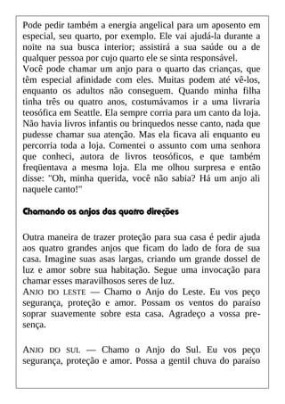 Pode pedir também a energia angelical para um aposento em
especial, seu quarto, por exemplo. Ele vai ajudá-la durante a
noite na sua busca interior; assistirá a sua saúde ou a de
qualquer pessoa por cujo quarto ele se sinta responsável.
Você pode chamar um anjo para o quarto das crianças, que
têm especial afinidade com eles. Muitas podem até vê-los,
enquanto os adultos não conseguem. Quando minha filha
tinha três ou quatro anos, costumávamos ir a uma livraria
teosófica em Seattle. Ela sempre corria para um canto da loja.
Não havia livros infantis ou brinquedos nesse canto, nada que
pudesse chamar sua atenção. Mas ela ficava ali enquanto eu
percorria toda a loja. Comentei o assunto com uma senhora
que conheci, autora de livros teosóficos, e que também
freqüentava a mesma loja. Ela me olhou surpresa e então
disse: "Oh, minha querida, você não sabia? Há um anjo ali
naquele canto!"
Chamando os anjos das quatro direções
Outra maneira de trazer proteção para sua casa é pedir ajuda
aos quatro grandes anjos que ficam do lado de fora de sua
casa. Imagine suas asas largas, criando um grande dossel de
luz e amor sobre sua habitação. Segue uma invocação para
chamar esses maravilhosos seres de luz.
ANJO DO LESTE — Chamo o Anjo do Leste. Eu vos peço
segurança, proteção e amor. Possam os ventos do paraíso
soprar suavemente sobre esta casa. Agradeço a vossa pre-
sença.
ANJO DO SUL — Chamo o Anjo do Sul. Eu vos peço
segurança, proteção e amor. Possa a gentil chuva do paraíso
 