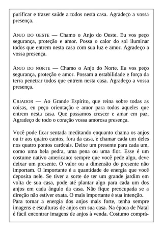 purificar e trazer saúde a todos nesta casa. Agradeço a vossa
presença.
ANJO DO OESTE — Chamo o Anjo do Oeste. Eu vos peço
segurança, proteção e amor. Possa o calor do sol iluminar
todos que entrem nesta casa com sua luz e amor. Agradeço a
vossa presença.
ANJO DO NORTE — Chamo o Anjo do Norte. Eu vos peço
segurança, proteção e amor. Possam a estabilidade e força da
terra penetrar todos que entrem nesta casa. Agradeço a vossa
presença.
CRIADOR — Ao Grande Espírito, que reina sobre todas as
coisas, eu peço orientação e amor para todos aqueles que
entrem nesta casa. Que possamos crescer e amar em paz.
Agradeço de todo o coração vossa amorosa presença.
Você pode ficar sentada meditando enquanto chama os anjos
ou ir aos quatro cantos, fora da casa, e chamar cada um deles
nos quatro pontos cardeais. Deixe um presente para cada um,
como uma bela pedra, uma pena ou uma flor. Esse é um
costume nativo americano: sempre que você pede algo, deve
deixar um presente. O valor ou a dimensão do presente não
importam. O importante é a quantidade de energia que você
deposita nele. Se tiver a sorte de ter um grande jardim em
volta de sua casa, pode até plantar algo para cada um dos
anjos em cada ângulo da casa. Não fique preocupada se a
direção não estiver exata. O mais importante é sua intenção.
Para tornar a energia dos anjos mais forte, tenha sempre
imagens e esculturas de anjos em sua casa. Na época de Natal
é fácil encontrar imagens de anjos à venda. Costumo comprá-
 