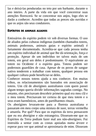 las e deixá-las penduradas no teto por um barbante, durante o
ano inteiro. A parte da vida em que você concentrar suas
atenções florescerá. Se se concentrar nos anjos, logo eles se
darão a conhecer. Acredito que todas as preces são ouvidas e
que os anjos são seus condutores.
ESPÍRITOS DE ANIMAIS ALIADOS
Emissários do espírito podem vir sob diversas formas. O uso
de aliados pelas culturas indígenas (também chamados totens,
animais poderosos, animais guias e espírito animal) é
fartamente documentado. Acredita-se que cada pessoa tenha
um espírito individual de animal que lhe dá orientação, força e
proteção. Apesar de um indivíduo ter talvez mais de um
totem, em geral um deles é predominante. O equivalente ao
totem no Ocidente é o espírito guia. Totens podem ser
poderosos guardiães de casa. Apesar de os povos de sangue
nativo tenderem a trabalhar com totens, qualquer pessoa em
qualquer cultura pode beneficiar-se deles.
Conhecer nossos totens ajuda a nos conhecer. Em muitas
tribos, os relacionamentos são baseados em associação de
totens. Um clã de aborígines australianos com quem passei
algum tempo queria dividir informações sagradas comigo. No
entanto, eles precisavam descobrir primeiro qual era meu clã e
o meu totem. Precisavam ter certeza de que meu totem e o
seus eram harmônicos, antes de partilharmos rituais.
Os aborígines levaram-me para a floresta australiana e
passaram em meu corpo uma mistura de suor, terras vermelha
e amarela. Por quê? Para que os espíritos da terra pensassem
que eu era aborígine e não estrangeira. Disseram-me que os
Espíritos da Terra podiam fazer mal aos não-aborígines. Fui
instruída a sentar com as costas apoiadas numa árvore e
esperar para ver que animal se aproximaria de mim. Disseram
 