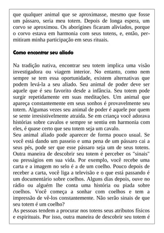 que qualquer animal que se aproximasse, mesmo que fosse
um pássaro, seria meu totem. Depois de longa espera, um
corvo se aproximou. Os aborígines ficaram aliviados, porque
o corvo estava em harmonia com seus totens, e, então, per-
mitiram minha participação em seus rituais.
Como encontrar seu aliado
Na tradição nativa, encontrar seu totem implica uma visão
investigadora ou viagem interior. No entanto, como nem
sempre se tem essa oportunidade, existem alternativas que
podem levá-la a seu aliado. Seu animal de poder deve ser
aquele que é seu favorito desde a infância. Seu totem pode
surgir repetidamente em suas meditações. Um animal que
apareça constantemente em seus sonhos é provavelmente seu
totem. Algumas vezes seu animal de poder é aquele por quem
se sente irresistivelmente atraída. Se em criança você adorava
histórias sobre cavalos e sempre se sentiu em harmonia com
eles, é quase certo que seu totem seja um cavalo.
Seu animal aliado pode aparecer de forma pouco usual. Se
você está dando um passeio e uma pena de um pássaro cai a
seus pés, pode ser que esse pássaro seja um de seus totens.
Outra maneira de descobrir seu totem é perceber os "sinais"
ou presságios em sua vida. Por exemplo, você recebe uma
carta e a imagem no selo é a de um coelho. Pouco depois de
receber a carta, você liga a televisão e o que está passando é
um documentário sobre coelhos. Alguns dias depois, ouve no
rádio ou alguém lhe conta uma história ou piada sobre
coelhos. Você começa a sonhar com coelhos e tem a
impressão de vê-los constantemente. Não serão sinais de que
seu totem é um coelho?
As pessoas tendem a procurar nos totens seus atributos físicos
e espirituais. Por isso, outra maneira de descobrir seu totem é
 