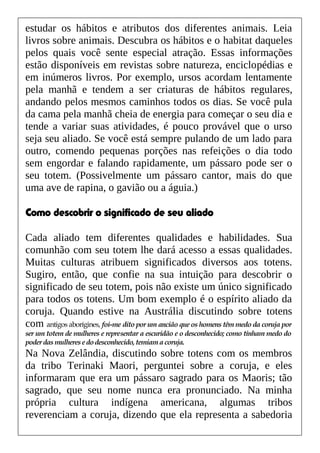 estudar os hábitos e atributos dos diferentes animais. Leia
livros sobre animais. Descubra os hábitos e o habitat daqueles
pelos quais você sente especial atração. Essas informações
estão disponíveis em revistas sobre natureza, enciclopédias e
em inúmeros livros. Por exemplo, ursos acordam lentamente
pela manhã e tendem a ser criaturas de hábitos regulares,
andando pelos mesmos caminhos todos os dias. Se você pula
da cama pela manhã cheia de energia para começar o seu dia e
tende a variar suas atividades, é pouco provável que o urso
seja seu aliado. Se você está sempre pulando de um lado para
outro, comendo pequenas porções nas refeições o dia todo
sem engordar e falando rapidamente, um pássaro pode ser o
seu totem. (Possivelmente um pássaro cantor, mais do que
uma ave de rapina, o gavião ou a águia.)
Como descobrir o significado de seu aliado
Cada aliado tem diferentes qualidades e habilidades. Sua
comunhão com seu totem lhe dará acesso a essas qualidades.
Muitas culturas atribuem significados diversos aos totens.
Sugiro, então, que confie na sua intuição para descobrir o
significado de seu totem, pois não existe um único significado
para todos os totens. Um bom exemplo é o espírito aliado da
coruja. Quando estive na Austrália discutindo sobre totens
com antigos aborígines, foi-me dito por um ancião que os homens têm medo da coruja por
ser um totem de mulheres e representar a escuridão e o desconhecido; como tinham medo do
poderdasmulheresedodesconhecido,temiamacoruja.
Na Nova Zelândia, discutindo sobre totens com os membros
da tribo Terinaki Maori, perguntei sobre a coruja, e eles
informaram que era um pássaro sagrado para os Maoris; tão
sagrado, que seu nome nunca era pronunciado. Na minha
própria cultura indígena americana, algumas tribos
reverenciam a coruja, dizendo que ela representa a sabedoria
 
