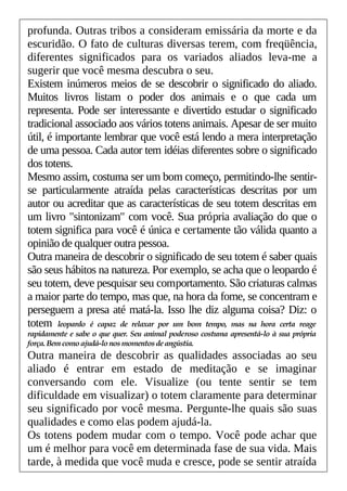 profunda. Outras tribos a consideram emissária da morte e da
escuridão. O fato de culturas diversas terem, com freqüência,
diferentes significados para os variados aliados leva-me a
sugerir que você mesma descubra o seu.
Existem inúmeros meios de se descobrir o significado do aliado.
Muitos livros listam o poder dos animais e o que cada um
representa. Pode ser interessante e divertido estudar o significado
tradicional associado aos vários totens animais. Apesar de ser muito
útil, é importante lembrar que você está lendo a mera interpretação
de uma pessoa. Cada autor tem idéias diferentes sobre o significado
dos totens.
Mesmo assim, costuma ser um bom começo, permitindo-lhe sentir-
se particularmente atraída pelas características descritas por um
autor ou acreditar que as características de seu totem descritas em
um livro "sintonizam" com você. Sua própria avaliação do que o
totem significa para você é única e certamente tão válida quanto a
opinião de qualquer outra pessoa.
Outra maneira de descobrir o significado de seu totem é saber quais
são seus hábitos na natureza. Por exemplo, se acha que o leopardo é
seu totem, deve pesquisar seu comportamento. São criaturas calmas
a maior parte do tempo, mas que, na hora da fome, se concentram e
perseguem a presa até matá-la. Isso lhe diz alguma coisa? Diz: o
totem leopardo é capaz de relaxar por um bom tempo, mas na hora certa reage
rapidamente e sabe o que quer. Seu animal poderoso costuma apresentá-lo à sua própria
força.Bem comoajudá-lonosmomentosdeangústia.
Outra maneira de descobrir as qualidades associadas ao seu
aliado é entrar em estado de meditação e se imaginar
conversando com ele. Visualize (ou tente sentir se tem
dificuldade em visualizar) o totem claramente para determinar
seu significado por você mesma. Pergunte-lhe quais são suas
qualidades e como elas podem ajudá-la.
Os totens podem mudar com o tempo. Você pode achar que
um é melhor para você em determinada fase de sua vida. Mais
tarde, à medida que você muda e cresce, pode se sentir atraída
 