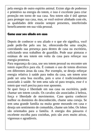 pela energia de outro espírito animal. Existe algo de poderoso
e primitivo na energia do totem, e isso é excelente para criar
proteção em torno de sua casa. Seu totem não é útil apenas
para proteger sua casa, mas, se você estiver alinhado com ele,
as qualidades dele estarão sempre presentes, interferindo
beneficamente em sua vida pessoal.
Como usar seu aliado em casa
Depois de conhecer o seu aliado e o que ele significa, você
pode pedir-lhe pelo seu lar, oferecendo-lhe uma oração,
convidando sua presença para dentro de casa ou escritório,
solicitando seus trabalhos de guardião. Pode usar pinturas e
estátuas de seu totem em volta da casa para reforçar sua
energia protetora.
Para segurança da casa, use seu totem pessoal ou encontre um
totem específico para ela. É comum o uso de totens diversos
em diferentes áreas da casa. Por exemplo, se deseja reforçar
energia relativa à saúde para todos da casa, um totem urso
pode ser uma boa escolha, pois o urso é tradicionalmente
associado à saúde. Se tem uma sala só para terapia, esse é o
totem que você precisa para esse aposento.
Se quer força e liberdade em sua casa ou escritório, pode
chamar um totem cavalo. Os cavalos são associados à beleza,
força e liberdade de movimentos. Caso queira conhecer
melhor os domínios do desconhecido, chame uma coruja. Se
tem uma grande família ou muita gente morando em casa e
deseja um sentimento de comunhão, chame um lobo. Os lobos
são orientados para a família. A energia dos pássaros é
excelente escolha para cozinhas, pois são aves muito ativas,
vigorosas e agradáveis.
 