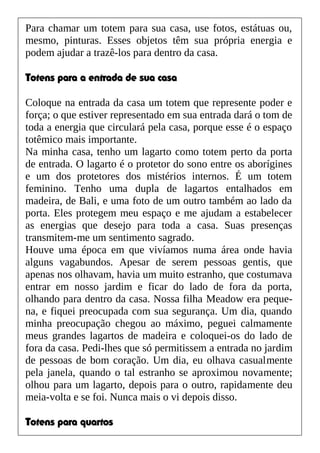 Para chamar um totem para sua casa, use fotos, estátuas ou,
mesmo, pinturas. Esses objetos têm sua própria energia e
podem ajudar a trazê-los para dentro da casa.
Totens para a entrada de sua casa
Coloque na entrada da casa um totem que represente poder e
força; o que estiver representado em sua entrada dará o tom de
toda a energia que circulará pela casa, porque esse é o espaço
totêmico mais importante.
Na minha casa, tenho um lagarto como totem perto da porta
de entrada. O lagarto é o protetor do sono entre os aborígines
e um dos protetores dos mistérios internos. É um totem
feminino. Tenho uma dupla de lagartos entalhados em
madeira, de Bali, e uma foto de um outro também ao lado da
porta. Eles protegem meu espaço e me ajudam a estabelecer
as energias que desejo para toda a casa. Suas presenças
transmitem-me um sentimento sagrado.
Houve uma época em que vivíamos numa área onde havia
alguns vagabundos. Apesar de serem pessoas gentis, que
apenas nos olhavam, havia um muito estranho, que costumava
entrar em nosso jardim e ficar do lado de fora da porta,
olhando para dentro da casa. Nossa filha Meadow era peque-
na, e fiquei preocupada com sua segurança. Um dia, quando
minha preocupação chegou ao máximo, peguei calmamente
meus grandes lagartos de madeira e coloquei-os do lado de
fora da casa. Pedi-lhes que só permitissem a entrada no jardim
de pessoas de bom coração. Um dia, eu olhava casualmente
pela janela, quando o tal estranho se aproximou novamente;
olhou para um lagarto, depois para o outro, rapidamente deu
meia-volta e se foi. Nunca mais o vi depois disso.
Totens para quartos
 