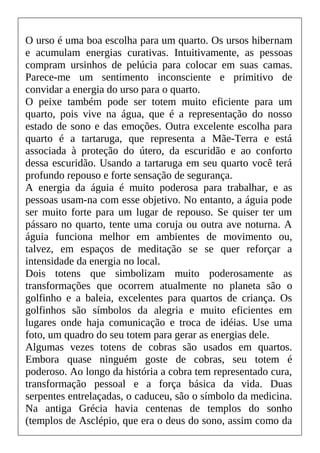 O urso é uma boa escolha para um quarto. Os ursos hibernam
e acumulam energias curativas. Intuitivamente, as pessoas
compram ursinhos de pelúcia para colocar em suas camas.
Parece-me um sentimento inconsciente e primitivo de
convidar a energia do urso para o quarto.
O peixe também pode ser totem muito eficiente para um
quarto, pois vive na água, que é a representação do nosso
estado de sono e das emoções. Outra excelente escolha para
quarto é a tartaruga, que representa a Mãe-Terra e está
associada à proteção do útero, da escuridão e ao conforto
dessa escuridão. Usando a tartaruga em seu quarto você terá
profundo repouso e forte sensação de segurança.
A energia da águia é muito poderosa para trabalhar, e as
pessoas usam-na com esse objetivo. No entanto, a águia pode
ser muito forte para um lugar de repouso. Se quiser ter um
pássaro no quarto, tente uma coruja ou outra ave noturna. A
águia funciona melhor em ambientes de movimento ou,
talvez, em espaços de meditação se se quer reforçar a
intensidade da energia no local.
Dois totens que simbolizam muito poderosamente as
transformações que ocorrem atualmente no planeta são o
golfinho e a baleia, excelentes para quartos de criança. Os
golfinhos são símbolos da alegria e muito eficientes em
lugares onde haja comunicação e troca de idéias. Use uma
foto, um quadro do seu totem para gerar as energias dele.
Algumas vezes totens de cobras são usados em quartos.
Embora quase ninguém goste de cobras, seu totem é
poderoso. Ao longo da história a cobra tem representado cura,
transformação pessoal e a força básica da vida. Duas
serpentes entrelaçadas, o caduceu, são o símbolo da medicina.
Na antiga Grécia havia centenas de templos do sonho
(templos de Asclépio, que era o deus do sono, assim como da
 