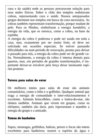 cura e da saúde) onde as pessoas procuravam solução para
seus males físicos. Sobre o chão dos templos ondulavam
cobras, representando cura e saúde. Nossos antepassados
gregos dormiam nos templos em busca da cura necessária. As
cobras também representam transformação, porque mudam de
pele. Para os Hindus, simbolizam a energia kundalini, a
energia da vida, que se enrosca, como a cobra, na base da
espinha.
A energia da cobra é poderosa e pode ser usada em toda a
casa, mas, exatamente por ser muito forte, só deve ser
solicitada em ocasiões especiais. Se estiver passando
dificuldades ou num período de renovação, pronto para deixar
o passado para trás, a energia da cobra pode ser de grande va-
lia. Normalmente, a energia da cobra é intensa demais para
quartos, mas, em períodos de grandes transformações, é im-
portante deixar-se envolver pela força desse insinuante espí-
rito protetor.
Totens para salas de estar
Os melhores totens para salas de estar são animais
comunitários, como o lobo e o golfinho. Qualquer animal que
traga a energia de comunidade e inter-relacionamentos é
excelente. Animais brincalhões, como a lontra-do-mar, são
ótimos também. Animais que vivem em grupos, como os
elefantes, também são úteis, pois representam e mantêm a
energia do grupo e a amizade.
Totens de banheiros
Sapos, tartarugas, golfinhos, baleias, peixes e focas são totens
excelentes para banheiros; trazem o espírito da água e
 