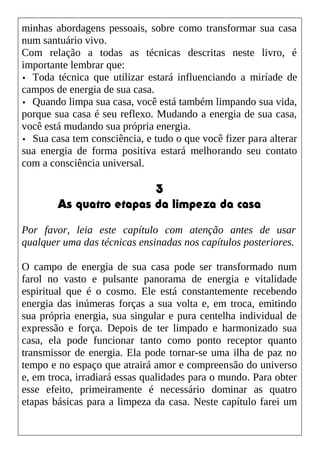 minhas abordagens pessoais, sobre como transformar sua casa
num santuário vivo.
Com relação a todas as técnicas descritas neste livro, é
importante lembrar que:
• Toda técnica que utilizar estará influenciando a miríade de
campos de energia de sua casa.
• Quando limpa sua casa, você está também limpando sua vida,
porque sua casa é seu reflexo. Mudando a energia de sua casa,
você está mudando sua própria energia.
• Sua casa tem consciência, e tudo o que você fizer para alterar
sua energia de forma positiva estará melhorando seu contato
com a consciência universal.
3
As quatro etapas da limpeza da casa
Por favor, leia este capítulo com atenção antes de usar
qualquer uma das técnicas ensinadas nos capítulos posteriores.
O campo de energia de sua casa pode ser transformado num
farol no vasto e pulsante panorama de energia e vitalidade
espiritual que é o cosmo. Ele está constantemente recebendo
energia das inúmeras forças a sua volta e, em troca, emitindo
sua própria energia, sua singular e pura centelha individual de
expressão e força. Depois de ter limpado e harmonizado sua
casa, ela pode funcionar tanto como ponto receptor quanto
transmissor de energia. Ela pode tornar-se uma ilha de paz no
tempo e no espaço que atrairá amor e compreensão do universo
e, em troca, irradiará essas qualidades para o mundo. Para obter
esse efeito, primeiramente é necessário dominar as quatro
etapas básicas para a limpeza da casa. Neste capítulo farei um
 