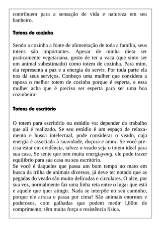 contribuem para a sensação de vida e natureza em seu
banheiro.
Totens de cozinha
Sendo a cozinha a fonte de alimentação de toda a família, seus
totens são importantes. Apesar de minha dieta ser
praticamente vegetariana, gosto de ter a vaca (que sinto ser
um animal subestimado) como totem de cozinha. Para mim,
ela representa a paz e a energia do servir. Por toda parte ela
nos dá seus serviços. Conheço uma mulher que considera a
raposa o melhor totem de cozinha porque é esperta, e essa
mulher acha que é preciso ser esperta para ser uma boa
cozinheira!
Totens de escritório
O totem para escritório ou estúdio va: depender do trabalho
que ali é realizado. Se seu estúdio é um espaço de relaxa-
mento e busca intelectual, pode considerar o veado, cuja
energia é associada à suavidade, doçura e amor. Se você pre-
cisa estar em evidência, talvez o veado seja o totem ideal para
sua casa. Se sente que tem muita energiayang, ele pode trazer
equilíbrio para sua casa ou seu escritório.
Se você é daqueles que passa um bom tempo no mato em
busca da trilha de animais diversos, já deve ter notado que as
pegadas do veado são muito delicadas e circulares. O alce, por
sua vez, normalmente faz uma linha reta entre o lugar que está
e aquele que quer atingir. Nada se interpõe no seu caminho,
porque ele arrasa e passa por cima! São animais enormes e
poderosos, com galhadas que podem medir l,80m de
comprimento; têm muita força e resistência física.
 