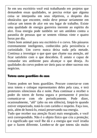Se em seu escritório você está trabalhando em projetos que
demandem essas qualidades, se precisa evitar que alguma
coisa se interponha em seus objetivos, a despeito dos
obstáculos que encontre, então deve pensar seriamente em
colocar um totem de alce em seu lugar de trabalho. Existe
uma qualidade de energia guerreira inerente ao espírito do
alce. Essa energia pode também ser um antídoto contra a
paranóia de pessoas que se sentem vítimas vinte e quatro
horas por dia.
Outro bom animal para seu escritório é o corvo. São pássaros
extremamente inteligentes, conhecidos pela persistência e
curiosidade. Um corvo nunca deixa nada pela metade.
Continua a investigar o que quer que chame sua atenção, até
ficar satisfeito com o que descobriu. É astuto e capaz de
comandar seu ambiente para alcançar o que deseja. As
qualidades do corvo podem ser úteis para se obter sucesso nos
negócios.
Totens como guardiães da casa
Totens podem ser bons guardiães. Procure conectar-se com
seus totens e coloque representantes deles pela casa, e terá
protetores silenciosos dia e noite. Para continuar a receber o
poder do totem de forma segura e permanente é preciso
comunicar-se com ele periodicamente. Pode dizer,
ocasionalmente, "alô" (alto ou em silêncio), limpá-lo quando
estiver empoeirado, tratá-lo com carinho e respeito. Faça isso,
pois, além de honrá-lo, estará preservando sua energia.
Tudo que receber sua atenção ficará mais energizado, e você
será correspondido. Não é o objeto físico que cria a proteção;
é o significado que você lhe dá e a energia que você irradia
que o fazem diferente. Lembre-se de que totens são muito
 