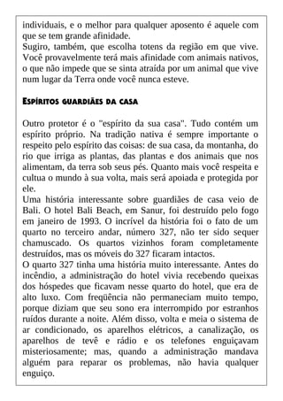individuais, e o melhor para qualquer aposento é aquele com
que se tem grande afinidade.
Sugiro, também, que escolha totens da região em que vive.
Você provavelmente terá mais afinidade com animais nativos,
o que não impede que se sinta atraída por um animal que vive
num lugar da Terra onde você nunca esteve.
ESPÍRITOS GUARDIÃES DA CASA
Outro protetor é o "espírito da sua casa". Tudo contém um
espírito próprio. Na tradição nativa é sempre importante o
respeito pelo espírito das coisas: de sua casa, da montanha, do
rio que irriga as plantas, das plantas e dos animais que nos
alimentam, da terra sob seus pés. Quanto mais você respeita e
cultua o mundo à sua volta, mais será apoiada e protegida por
ele.
Uma história interessante sobre guardiães de casa veio de
Bali. O hotel Bali Beach, em Sanur, foi destruído pelo fogo
em janeiro de 1993. O incrível da história foi o fato de um
quarto no terceiro andar, número 327, não ter sido sequer
chamuscado. Os quartos vizinhos foram completamente
destruídos, mas os móveis do 327 ficaram intactos.
O quarto 327 tinha uma história muito interessante. Antes do
incêndio, a administração do hotel vivia recebendo queixas
dos hóspedes que ficavam nesse quarto do hotel, que era de
alto luxo. Com freqüência não permaneciam muito tempo,
porque diziam que seu sono era interrompido por estranhos
ruídos durante a noite. Além disso, volta e meia o sistema de
ar condicionado, os aparelhos elétricos, a canalização, os
aparelhos de tevê e rádio e os telefones enguiçavam
misteriosamente; mas, quando a administração mandava
alguém para reparar os problemas, não havia qualquer
enguiço.
 
