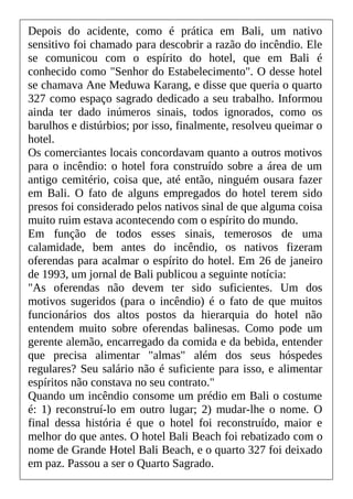 Depois do acidente, como é prática em Bali, um nativo
sensitivo foi chamado para descobrir a razão do incêndio. Ele
se comunicou com o espírito do hotel, que em Bali é
conhecido como "Senhor do Estabelecimento". O desse hotel
se chamava Ane Meduwa Karang, e disse que queria o quarto
327 como espaço sagrado dedicado a seu trabalho. Informou
ainda ter dado inúmeros sinais, todos ignorados, como os
barulhos e distúrbios; por isso, finalmente, resolveu queimar o
hotel.
Os comerciantes locais concordavam quanto a outros motivos
para o incêndio: o hotel fora construído sobre a área de um
antigo cemitério, coisa que, até então, ninguém ousara fazer
em Bali. O fato de alguns empregados do hotel terem sido
presos foi considerado pelos nativos sinal de que alguma coisa
muito ruim estava acontecendo com o espírito do mundo.
Em função de todos esses sinais, temerosos de uma
calamidade, bem antes do incêndio, os nativos fizeram
oferendas para acalmar o espírito do hotel. Em 26 de janeiro
de 1993, um jornal de Bali publicou a seguinte notícia:
"As oferendas não devem ter sido suficientes. Um dos
motivos sugeridos (para o incêndio) é o fato de que muitos
funcionários dos altos postos da hierarquia do hotel não
entendem muito sobre oferendas balinesas. Como pode um
gerente alemão, encarregado da comida e da bebida, entender
que precisa alimentar "almas" além dos seus hóspedes
regulares? Seu salário não é suficiente para isso, e alimentar
espíritos não constava no seu contrato."
Quando um incêndio consome um prédio em Bali o costume
é: 1) reconstruí-lo em outro lugar; 2) mudar-lhe o nome. O
final dessa história é que o hotel foi reconstruído, maior e
melhor do que antes. O hotel Bali Beach foi rebatizado com o
nome de Grande Hotel Bali Beach, e o quarto 327 foi deixado
em paz. Passou a ser o Quarto Sagrado.
 