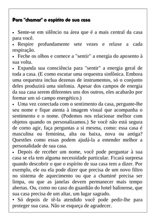 Para "chamar" o espírito de sua casa
• Sente-se em silêncio na área que é a mais central da casa
para você.
• Respire profundamente sete vezes e relaxe a cada
respiração.
• Feche os olhos e comece a "sentir" a energia do aposento à
sua volta.
• Expanda sua consciência para "sentir" a energia geral de
toda a casa. (E como escutar uma orquestra sinfônica. Embora
uma orquestra inclua dezenas de instrumentos, só o conjunto
deles produzirá uma sinfonia. Apesar dos campos de energia
da sua casa serem diferentes uns dos outros, eles acabarão por
formar um só campo energético.)
• Uma vez conectada com o sentimento da casa, pergunte-lhe
seu nome e fique atenta à imagem visual que acompanha o
sentimento e o nome. (Podemos nos relacionar melhor com
objetos quando os personalizamos.) Se você não está segura
de como agir, faça perguntas a si mesma, como: essa casa é
masculina ou feminina, alta ou baixa, nova ou antiga?
Questões como essas podem ajudá-la a entender melhor a
personalidade de sua casa.
• Depois de receber um nome, você pode perguntar à sua
casa se ela tem alguma necessidade particular. Ficará surpresa
quando descobrir o que o espírito de sua casa tem a dizer. Por
exemplo, ele ou ela pode dizer que precisa de um novo filtro
no sistema de aquecimento ou que a chaminé precisa ser
limpa, ou que as janelas devem permanecer mais tempo
abertas. Ou, como no caso do guardião do hotel balinense, que
sua casa precisa de um altar, um lugar sagrado.
• Só depois de tê-la atendido você pode pedir-lhe para
proteger sua casa. Não se esqueça de agradecer.
 