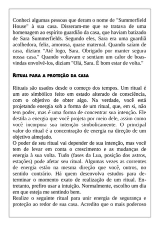 Conheci algumas pessoas que deram o nome de "Summerfield
House" à sua casa. Disseram-me que se tratava de uma
homenagem ao espírito guardião da casa, que haviam batizado
de Sara Summerfields. Segundo eles, Sara era uma guardiã
acolhedora, feliz, amorosa, quase maternal. Quando saíam de
casa, diziam "Até logo, Sara. Obrigado por manter segura
nossa casa." Quando voltavam e sentiam um calor de boas-
vindas envolvê-los, diziam "Olá, Sara. É bom estar de volta."
RITUAL PARA A PROTEÇÃO DA CASA
Rituais são usados desde o começo dos tempos. Um ritual é
um ato simbólico feito em estado alterado de consciência,
com o objetivo de obter algo. Na verdade, você está
projetando energia sob a forma de um ritual, que, em si, não
tem poder, mas é uma forma de concentrar sua intenção. Ele
destila a energia que você projeta por meio dele, assim como
você incorpora sua intenção simbolicamente. O principal
valor do ritual é a concentração de energia na direção de um
objetivo almejado.
O poder de seu ritual vai depender de sua intenção, mas você
tem de levar em conta o crescimento e as mudanças de
energia à sua volta. Tudo (fases da Lua, posição dos astros,
estações) pode afetar seu ritual. Algumas vezes as correntes
de energia estão na mesma direção que você, outros, no
sentido contrário. Há quem desenvolva estudos para de-
terminar o momento exato de realização de um ritual. En-
tretanto, prefiro usar a intuição. Normalmente, escolho um dia
em que esteja me sentindo bem.
Realize o seguinte ritual para unir energia de segurança e
proteção ao redor de sua casa. Acredito que o mais poderoso
 