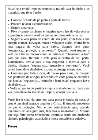 ritual seja criado espontaneamente, usando sua intuição e os
materiais que tiver à mão.
• Comece ficando de pé junto à porta da frente.
• Procure relaxar e concentrar-se.
• Segure uma vela.
• Fixe o centro da chama e imagine que a luz da vela está se
expandindo e envolvendo-a em maravilhosa órbita de luz.
• Segure a vela perto do centro de seu peito, com toda a sua
energia e amor. Devagar, mova a vela para o alto. Numa linha
reta traga-a de volta para baixo, dizendo sem parar
"segurança... proteção e bem-estar". Quando você trouxer a
vela para baixo, faça-o como se estivesse "chamando a luz"
para sua casa. Retorne a vela para o centro de seu peito.
Lentamente, leve-a para a sua esquerda e mova-a para a
direita, dizendo "segurança... proteção e bem-estar". Você
estará fazendo o sinal-da-cruz, que o protege e fortalece.
• Continue por toda a casa, de baixo para cima, na direção
dos ponteiros do relógio, repetindo em cada porta de entrada e
nas janelas "segurança... proteção e bem-estar" enquanto faz o
sinal-da-cruz.
• Volte ao ponto de partida e repita o sinal-da-cruz mais uma
vez, completando seu ritual. Depois, apague sua vela.
Você fez o sinal-da-cruz em cada porta e janela da casa. A
cruz é um sinal sagrado anterior a Cristo. É símbolo poderoso
de paz e proteção. Não é por coincidência que, quando
queremos evitar algum mal, fazemos o sinal-da-cruz. Mesmo
que seja feito como brincadeira, continua sendo um profundo
símbolo psicológico associado à nossa consciência coletiva.
Preces
 