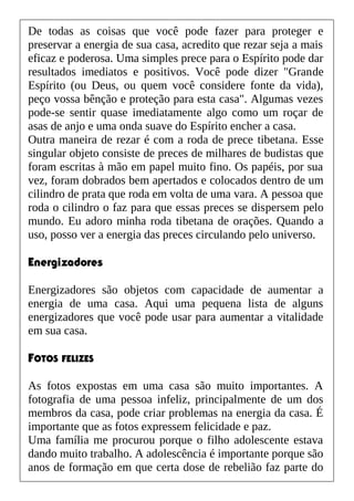 De todas as coisas que você pode fazer para proteger e
preservar a energia de sua casa, acredito que rezar seja a mais
eficaz e poderosa. Uma simples prece para o Espírito pode dar
resultados imediatos e positivos. Você pode dizer "Grande
Espírito (ou Deus, ou quem você considere fonte da vida),
peço vossa bênção e proteção para esta casa". Algumas vezes
pode-se sentir quase imediatamente algo como um roçar de
asas de anjo e uma onda suave do Espírito encher a casa.
Outra maneira de rezar é com a roda de prece tibetana. Esse
singular objeto consiste de preces de milhares de budistas que
foram escritas à mão em papel muito fino. Os papéis, por sua
vez, foram dobrados bem apertados e colocados dentro de um
cilindro de prata que roda em volta de uma vara. A pessoa que
roda o cilindro o faz para que essas preces se dispersem pelo
mundo. Eu adoro minha roda tibetana de orações. Quando a
uso, posso ver a energia das preces circulando pelo universo.
Energizadores
Energizadores são objetos com capacidade de aumentar a
energia de uma casa. Aqui uma pequena lista de alguns
energizadores que você pode usar para aumentar a vitalidade
em sua casa.
FOTOS FELIZES
As fotos expostas em uma casa são muito importantes. A
fotografia de uma pessoa infeliz, principalmente de um dos
membros da casa, pode criar problemas na energia da casa. É
importante que as fotos expressem felicidade e paz.
Uma família me procurou porque o filho adolescente estava
dando muito trabalho. A adolescência é importante porque são
anos de formação em que certa dose de rebelião faz parte do
 