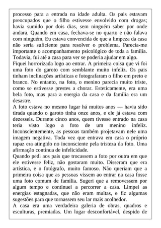 processo para a entrada na idade adulta. Os pais estavam
preocupados que o filho estivesse envolvido com drogas;
havia sumido por dois dias, sem ninguém saber por onde
andara. Quando em casa, fechava-se no quarto e não falava
com ninguém. Eu estava convencida de que a limpeza da casa
não seria suficiente para resolver o problema. Parecia-me
importante o acompanhamento psicológico de toda a família.
Todavia, fui até a casa para ver se poderia ajudar em algo.
Fiquei horrorizada logo ao entrar. A primeira coisa que vi foi
uma foto do garoto com semblante muito infeliz. Os pais
tinham inclinações artísticas e fotografaram o filho em preto e
branco. No entanto, na foto, o menino parecia muito triste,
como se estivesse prestes a chorar. Esteticamente, era uma
bela foto, mas para a energia da casa e da família era um
desastre.
A foto estava no mesmo lugar há muitos anos — havia sido
tirada quando o garoto tinha onze anos, e ele já estava com
dezesseis. Durante cinco anos, quem tivesse entrado na casa
teria visto logo a foto de um menino infeliz.
Inconscientemente, as pessoas também projetavam nele uma
imagem negativa. Toda vez que entrava em casa o próprio
rapaz era atingido no inconsciente pela tristeza da foto. Uma
afirmação contínua de infelicidade.
Quando pedi aos pais que trocassem a foto por outra em que
ele estivesse feliz, não gostaram muito. Disseram que era
artística, e o fotógrafo, muito famoso. Não queriam que a
primeira coisa que as pessoas vissem ao entrar na casa fosse
uma foto comum de família. Sugeri que a removessem por
algum tempo e continuei a percorrer a casa. Limpei as
energias estagnadas, que não eram muitas, e fiz algumas
sugestões para que tornassem seu lar mais acolhedor.
A casa era uma verdadeira galeria de obras, quadros e
esculturas, premiadas. Um lugar desconfortável, despido de
 