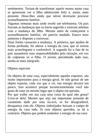 sentimentos. Teriam de transformar aquele museu numa casa
se quisessem ver o filho adolescente feliz e, assim, mais
presente. Disse-lhes ainda que talvez devessem procurar
aconselhamento familiar.
Algumas semanas mais tarde recebi um telefonema. Os pais
fizeram as mudanças que eu havia sugerido e estavam atônitos
com a mudança do filho. Mesmo antes de começarem o
aconselhamento familiar, ele parecia mudado. Estava mais
amistoso e disposto a conversar.
Duas fontes causaram a mudança. A primeira, que ajudou de
forma profunda, foi alterar a energia da casa, que se tornou
mais aconchegante e confortável. A segunda foi o fato de os
pais assumirem suas responsabilidades pela situação, em vez
de culparem só o filho. O jovem, percebendo tudo isso,
sentiu-se mais integrado.
Objetos especiais
Os objetos de uma casa, especialmente aqueles expostos, são
muito importantes para a energia geral. Se não gostar de um
objeto exposto, cada vez que o vir, sua energia decairá um
pouco. Isso acontece porque inconscientemente você não
gosta de estar no mesmo lugar que o objeto em questão.
Por que exibir em sua casa uma coisa da qual não gosta?
Livre-se dela! Mesmo que seja um importante presente de
casamento dado por uma tia-avó, se for desagradável,
desapareça com ele. Objetos indesejados baixam o campo de
energia da casa toda. Já com objetos queridos, se dá o
contrário. Objetos que podem aumentar a energia de sua casa:
 