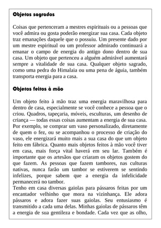 Objetos sagrados
Coisas que pertenceram a mestres espirituais ou a pessoas que
você admira ou gosta poderão energizar sua casa. Cada objeto
traz emanações daquele que o possuiu. Um presente dado por
um mestre espiritual ou um professor admirado continuará a
emanar o campo de energia do antigo dono dentro de sua
casa. Um objeto que pertenceu a alguém admirável aumentará
sempre a vitalidade de sua casa. Qualquer objeto sagrado,
como uma pedra do Himalaia ou uma pena de águia, também
transporta energia para a casa.
Objetos feitos à mão
Um objeto feito à mão traz uma energia maravilhosa para
dentro de casa, especialmente se você conhece a pessoa que o
criou. Quadros, tapeçaria, móveis, esculturas, um desenho de
criança — todas essas coisas aumentam a energia de sua casa.
Por exemplo, se comprar um vaso personalizado, diretamente
de quem o fez, ou se acompanhou o processo de criação do
vaso, ele energizará muito mais a sua casa do que um objeto
feito em fábrica. Quanto mais objetos feitos à mão você tiver
em casa, mais força vital haverá em seu lar. Também é
importante que os artesãos que criaram os objetos gostem do
que fazem. As pessoas que fazem tambores, nas culturas
nativas, nunca farão um tambor se estiverem se sentindo
infelizes, porque sabem que a energia da infelicidade
permanecerá no tambor.
Tenho em casa diversas gaiolas para pássaros feitas por um
encantador velhinho que mora na vizinhança. Ele adora
pássaros e adora fazer suas gaiolas. Seu entusiasmo é
transmitido a cada uma delas. Minhas gaiolas de pássaros têm
a energia de sua gentileza e bondade. Cada vez que as olho,
 