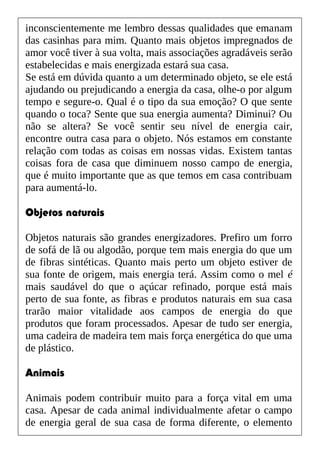 inconscientemente me lembro dessas qualidades que emanam
das casinhas para mim. Quanto mais objetos impregnados de
amor você tiver à sua volta, mais associações agradáveis serão
estabelecidas e mais energizada estará sua casa.
Se está em dúvida quanto a um determinado objeto, se ele está
ajudando ou prejudicando a energia da casa, olhe-o por algum
tempo e segure-o. Qual é o tipo da sua emoção? O que sente
quando o toca? Sente que sua energia aumenta? Diminui? Ou
não se altera? Se você sentir seu nível de energia cair,
encontre outra casa para o objeto. Nós estamos em constante
relação com todas as coisas em nossas vidas. Existem tantas
coisas fora de casa que diminuem nosso campo de energia,
que é muito importante que as que temos em casa contribuam
para aumentá-lo.
Objetos naturais
Objetos naturais são grandes energizadores. Prefiro um forro
de sofá de lã ou algodão, porque tem mais energia do que um
de fibras sintéticas. Quanto mais perto um objeto estiver de
sua fonte de origem, mais energia terá. Assim como o mel é
mais saudável do que o açúcar refinado, porque está mais
perto de sua fonte, as fibras e produtos naturais em sua casa
trarão maior vitalidade aos campos de energia do que
produtos que foram processados. Apesar de tudo ser energia,
uma cadeira de madeira tem mais força energética do que uma
de plástico.
Animais
Animais podem contribuir muito para a força vital em uma
casa. Apesar de cada animal individualmente afetar o campo
de energia geral de sua casa de forma diferente, o elemento
 