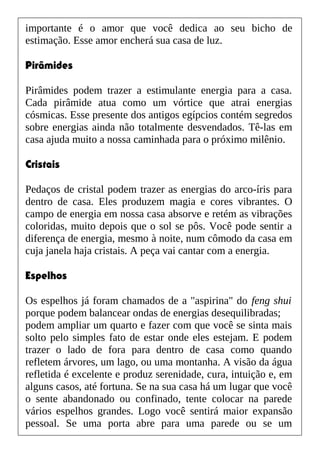 importante é o amor que você dedica ao seu bicho de
estimação. Esse amor encherá sua casa de luz.
Pirâmides
Pirâmides podem trazer a estimulante energia para a casa.
Cada pirâmide atua como um vórtice que atrai energias
cósmicas. Esse presente dos antigos egípcios contém segredos
sobre energias ainda não totalmente desvendados. Tê-las em
casa ajuda muito a nossa caminhada para o próximo milênio.
Cristais
Pedaços de cristal podem trazer as energias do arco-íris para
dentro de casa. Eles produzem magia e cores vibrantes. O
campo de energia em nossa casa absorve e retém as vibrações
coloridas, muito depois que o sol se pôs. Você pode sentir a
diferença de energia, mesmo à noite, num cômodo da casa em
cuja janela haja cristais. A peça vai cantar com a energia.
Espelhos
Os espelhos já foram chamados de a "aspirina" do feng shui
porque podem balancear ondas de energias desequilibradas;
podem ampliar um quarto e fazer com que você se sinta mais
solto pelo simples fato de estar onde eles estejam. E podem
trazer o lado de fora para dentro de casa como quando
refletem árvores, um lago, ou uma montanha. A visão da água
refletida é excelente e produz serenidade, cura, intuição e, em
alguns casos, até fortuna. Se na sua casa há um lugar que você
o sente abandonado ou confinado, tente colocar na parede
vários espelhos grandes. Logo você sentirá maior expansão
pessoal. Se uma porta abre para uma parede ou se um
 