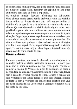 corredor acaba numa parede, isso pode produzir uma sensação
de bloqueio. Nesse caso, pendurar um espelho no alto pode
aumentar a sensação de fluxo e expansão.
Os espelhos também desviam influências não solicitadas.
Uma cliente minha estava tendo problemas com sua vizinha.
Se as folhas da árvore de sua casa caíssem no jardim da
vizinha, ela as apanhava e as colocava na varanda de minha
cliente. Quase todos os dias a vizinha fazia alguma coisa desa-
gradável a ponto de minha cliente se sentir constantemente
sobrecarregada com pensamentos negativos em relação àquela
situação. Sugeri que pusesse espelhos na parede que dava para
a casa da vizinha, de modo a obstruir a energia maléfica. Ela
não acreditava que qualquer coisa pudesse mudar a situação,
mas fez o que sugeri. Ficou espantadíssima quando a vizinha
apareceu na sua casa, alguns dias depois, trazendo um pão
recém-cozido como oferta de paz.
Deuses e deusas
Pinturas, esculturas ou fotos de obras de artes relacionadas a
deidades podem ter efeito inspirador numa sala. Se você quer
aumentar o amor romântico na sua casa, pode considerar
colocar a estátua de Vénus em lugar de destaque. Se sente a
necessidade de uma energia doméstica forte e poderosa, talvez
seja o caso de ter uma estátua de Thor. Deuses e deusas têm
sido venerados por tantas gerações, que suas imagens podem
conectá-la com a vibração da consciência coletiva que vive
em cada divindade. Se você sente a vibração é porque ela já
faz parte de sua casa.
 