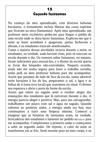 15
Caçando fantasmas
No começo do meu aprendizado, com diversos kahunas
havaianos, o treinamento incluía libertar das casas espíritos
que ficavam na terra (fantasmas). Após meu aprendizado, um
professor meio excêntrico pediu-me para limpar o prédio de
uma escola onde se dizia haver fantasmas. Explicou-me que à
noite as luzes acendiam e apagavam, portas fechavam e
abriam, e os estudantes estavam amedrontados.
Como a maioria dessas atividades ocorria durante a noite, os
estudantes, na verdade, nada haviam visto, pois só estavam na
escola durante o dia. Os rumores sobre fantasmas, no entanto,
foram suficientes para assustá-los, e o diretor da escola queria
se livrar dos hóspedes não-convidados. Naquela ocasião,
ainda não me sentia segura para fazer o trabalho sozinha,
então pedi ao meu professor kahuna para me acompanhar.
Assim que paramos do lado de fora da escola, numa adorável
noite havaiana à luz da lua, preparamos o sal, a água e as
folhas de ti (uma erva local) que usaríamos no ritual. O diretor
nos esperava e abriu a porta da frente da escola.
Assim que entrei no saguão senti o resíduo alegre das
emanações dos estudantes que lá estiveram durante o dia. A
energia parecia alegre e positiva. Mas, para nos salvaguardar,
trabalhamos um pouco com sal e água no saguão. Quando
subimos ao primeiro andar, a energia ainda era boa, mas
continuamos a fazer uma limpeza mínima. Comecei a
imaginar que as histórias de fantasmas eram, na verdade,
brincadeiras dos estudantes e lamentei ter pedido ao kahuna para
me acompanhar. Completamos o primeiro andar e começamos
a subir ao segundo andar. De repente, o calor da noite se
transformou em ar frio. Senti enorme peso no meu corpo, e os
 