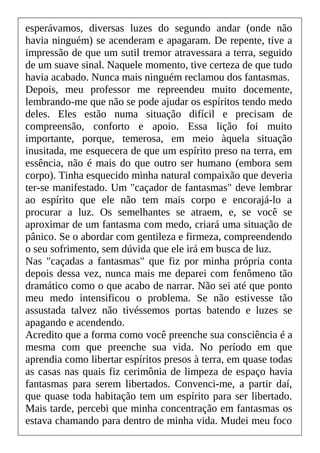 esperávamos, diversas luzes do segundo andar (onde não
havia ninguém) se acenderam e apagaram. De repente, tive a
impressão de que um sutil tremor atravessara a terra, seguido
de um suave sinal. Naquele momento, tive certeza de que tudo
havia acabado. Nunca mais ninguém reclamou dos fantasmas.
Depois, meu professor me repreendeu muito docemente,
lembrando-me que não se pode ajudar os espíritos tendo medo
deles. Eles estão numa situação difícil e precisam de
compreensão, conforto e apoio. Essa lição foi muito
importante, porque, temerosa, em meio àquela situação
inusitada, me esquecera de que um espírito preso na terra, em
essência, não é mais do que outro ser humano (embora sem
corpo). Tinha esquecido minha natural compaixão que deveria
ter-se manifestado. Um "caçador de fantasmas" deve lembrar
ao espírito que ele não tem mais corpo e encorajá-lo a
procurar a luz. Os semelhantes se atraem, e, se você se
aproximar de um fantasma com medo, criará uma situação de
pânico. Se o abordar com gentileza e firmeza, compreendendo
o seu sofrimento, sem dúvida que ele irá em busca de luz.
Nas "caçadas a fantasmas" que fiz por minha própria conta
depois dessa vez, nunca mais me deparei com fenômeno tão
dramático como o que acabo de narrar. Não sei até que ponto
meu medo intensificou o problema. Se não estivesse tão
assustada talvez não tivéssemos portas batendo e luzes se
apagando e acendendo.
Acredito que a forma como você preenche sua consciência é a
mesma com que preenche sua vida. No período em que
aprendia como libertar espíritos presos à terra, em quase todas
as casas nas quais fiz cerimônia de limpeza de espaço havia
fantasmas para serem libertados. Convenci-me, a partir daí,
que quase toda habitação tem um espírito para ser libertado.
Mais tarde, percebi que minha concentração em fantasmas os
estava chamando para dentro de minha vida. Mudei meu foco
 