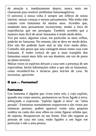 de atenção e, imediatamente depois, nunca mais me
chamaram para resolver problemas fantasmagóricos.
O universo à nossa volta é sempre um reflexo de nosso
interior, nossas crenças e nossos pensamentos. Não tenho tido
contato com fantasmas há muitos anos. Acredito que,
mudando meu pensamento inconsciente, mudei o foco de
experiências que me perseguia. Também acredito que a
maneira mais fácil de atrair fantasmas é tendo medo deles.
Vez por outra, algumas casas, em particular as mais velhas,
poderão ter fantasma. No entanto, não se deve ter medo deles.
Eles não lhe poderão fazer mal se não tiver medo deles.
Contudo, não penso que seja vantagem morar numa casa com
fantasma. E tenho certeza de que o mais tranqüilo dos
fantasmas estará mais feliz em seu domínio, em vez de preso
ao plano terrestre.
Muitas vezes os espíritos deixam a casa sem a presença de um
especialista. Incluí informações sobre o que são os fantasmas,
como reconhecê-los e técnicas para tirá-los de casa. Se
necessitar, aproveite.
O que SÃO Fantasmas?
FANTASMAS
Um fantasma é alguém que viveu entre nós, e cujo espírito,
quando seu corpo morreu, permaneceu ou ficou ligado à terra,
reforçando a expressão "espírito ligado à terra" ou "alma
penada". Fantasmas normalmente reaparecem e são vistos por
inúmeras pessoas; podem aparecer como uma pequena
sombra no canto dos seus olhos ou como figuras sólidas que,
de repente, desaparecem na sua frente. Eles não seguem as
pessoas de casa em casa; estão ligados a um lugar em
particular e não a uma pessoa.
 