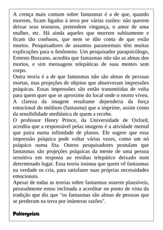A crença mais comum sobre fantasmas é a de que, quando
morrem, ficam ligados à terra por várias razões: não querem
deixar seus tesouros, pretendem vingança, o amor de uma
mulher, etc. Há ainda aqueles que morrem subitamente e
ficam tão confusos, que nem se dão conta de que estão
mortos. Pesquisadores de assuntos paranormais têm muitas
explicações para o fenômeno. Um pesquisador parapsicólogo,
Ernesto Bozzano, acredita que fantasmas não são as almas dos
mortos, e sim mensagens telepáticas de suas mentes sem
corpo.
Outra teoria é a de que fantasmas não são almas de pessoas
mortas, mas projeções de objetos que absorveram impressões
psíquicas. Essas impressões são então transmitidas de volta
para quem quer que se aproxime do local onde o morto viveu.
A clareza da imagem resultante dependeria da força
emocional do médium (fantasma) que a imprime, assim como
da sensibilidade mediúnica de quem a recebe.
O professor Henry Prince, da Universidade de Oxford,
acredita que a responsável pelas imagens é a atividade mental
que paira numa infinidade de planos. Ele sugere que essa
impressão psíquica pode voltar várias vezes, como um nó
psíquico numa fita. Outros pesquisadores postulam que
fantasmas são projeções psíquicas da mente de uma pessoa
sensitiva em resposta ao resíduo telepático deixado num
determinado lugar. Essa teoria insinua que quem vê fantasmas
na verdade os cria, para satisfazer suas próprias necessidades
emocionais.
Apesar de todas as teorias sobre fantasmas soarem plausíveis,
pessoalmente estou inclinada a acreditar no ponto de vista da
tradição que diz que "os fantasmas são almas de pessoas que
se perderam na terra por inúmeras razões".
Poltergeists
 