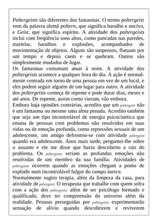 Poltergeists são diferentes dos fantasmas. O termo poltergeist
vem da palavra alemã poltern, que significa barulho e nocivo,
e Geist, que significa espírito. A atividade dos poltergeists
inclui com freqüência sons altos, como pancadas nas paredes,
martelar, barulhos e explosões, acompanhados de
movimentação de objetos. Alguns são suspensos, flutuam por
um tempo e depois caem e se quebram. Outros são
simplesmente mudados de lugar.
Os fantasmas costumam atuar à noite. A atividade dos
poltergeists acontece a qualquer hora do dia. A ação é normal-
mente centrada em torno de uma pessoa em vez de um local, e
eles podem seguir alguém de um lugar para outro. A atividade
dos poltergeists começa de repente e pode durar dias, meses e
até anos. De repente, assim como vieram, vão embora.
Embora haja opiniões contrárias, acredito que um poltergeist não
é um fantasma ou mesmo uma alma penada. Acredito também
que seja um tipo incontrolável de energia psicocinética que
emana de pessoas com problemas não resolvidos em suas
vidas ou de emoção profunda, como repressões sexuais de um
adolescente, um amigo defrontou-se com atividade poltergeist
quando era adolescente. Anos mais tarde, perguntei-lhe sobre
o assunto e ele me disse que havia descoberto a raiz do
problema. Os poltergeists seriam as profundas emoções não
resolvidas de um membro da sua família. Atividades de
poltergeists ocorrem quando as emoções chegam a ponto de
explodir num incontrolável fulgor do campo áurico.
Normalmente sugiro terapia, além da limpeza da casa, para
atividade de poltergeist. O terapeuta que trabalhe com quem sofra
com a ação dos poltergeists, além de ser psicólogo formado e
qualificado, deve ter compreensão do universo além da
realidade. Pessoas perseguidas por poltergeists experimentarão
sensação de alívio quando descobrirem e reviverem
 