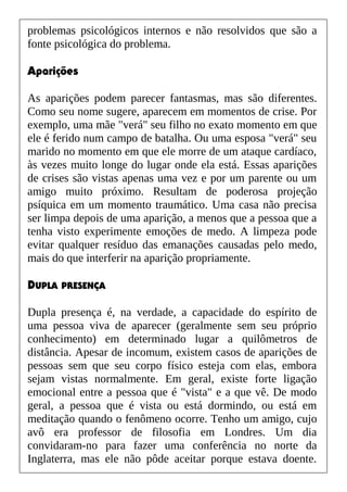 problemas psicológicos internos e não resolvidos que são a
fonte psicológica do problema.
Aparições
As aparições podem parecer fantasmas, mas são diferentes.
Como seu nome sugere, aparecem em momentos de crise. Por
exemplo, uma mãe "verá" seu filho no exato momento em que
ele é ferido num campo de batalha. Ou uma esposa "verá" seu
marido no momento em que ele morre de um ataque cardíaco,
às vezes muito longe do lugar onde ela está. Essas aparições
de crises são vistas apenas uma vez e por um parente ou um
amigo muito próximo. Resultam de poderosa projeção
psíquica em um momento traumático. Uma casa não precisa
ser limpa depois de uma aparição, a menos que a pessoa que a
tenha visto experimente emoções de medo. A limpeza pode
evitar qualquer resíduo das emanações causadas pelo medo,
mais do que interferir na aparição propriamente.
DUPLA PRESENÇA
Dupla presença é, na verdade, a capacidade do espírito de
uma pessoa viva de aparecer (geralmente sem seu próprio
conhecimento) em determinado lugar a quilômetros de
distância. Apesar de incomum, existem casos de aparições de
pessoas sem que seu corpo físico esteja com elas, embora
sejam vistas normalmente. Em geral, existe forte ligação
emocional entre a pessoa que é "vista" e a que vê. De modo
geral, a pessoa que é vista ou está dormindo, ou está em
meditação quando o fenômeno ocorre. Tenho um amigo, cujo
avô era professor de filosofia em Londres. Um dia
convidaram-no para fazer uma conferência no norte da
Inglaterra, mas ele não pôde aceitar porque estava doente.
 