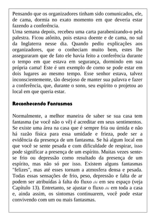 Pensando que os organizadores tinham sido comunicados, ele,
de cama, dormia no exato momento em que deveria estar
fazendo a conferência.
Uma semana depois, recebeu uma carta parabenizando-o pela
palestra. Ficou atônito, pois estava doente e de cama, no sul
da Inglaterra nesse dia. Quando pediu explicações aos
organizadores, que o conheciam muito bem, estes lhe
asseguraram que de fato ele havia feito a conferência durante
o tempo em que estava em segurança, dormindo em sua
própria cama! Este é um exemplo de como se pode estar em
dois lugares ao mesmo tempo. Esse senhor estava, talvez
inconscientemente, tão desejoso de manter sua palavra e fazer
a conferência, que, durante o sono, seu espírito o projetou ao
local em que queria estar.
Reconhecendo Fantasmas
Normalmente, a melhor maneira de saber se sua casa tem
fantasma (se você não o vê) é acreditar em seus sentimentos.
Se existe uma área na casa que é sempre fria ou úmida e não
há razão física para essa umidade e frieza, pode ser a
evidência da presença de um fantasma. Se há algum local em
que você se sente pesada e com dificuldade de respirar, isso
pode significar a presença de um espírito. Muitas vezes sente-
se frio ou depressão como resultado da presença de um
espírito, mas não só por isso. Existem alguns fantasmas
"felizes", mas até esses tornam a atmosfera densa e pesada.
Todas essas sensações de frio, peso, depressão e falta de ar
podem ser atribuídas à falta do fluxo chi em seu espaço (veja
Capítulo 13). Entretanto, se ajustar o fluxo chi em toda a casa
e, ainda assim, os sintomas continuarem, você pode estar
convivendo com um ou mais fantasmas.
 