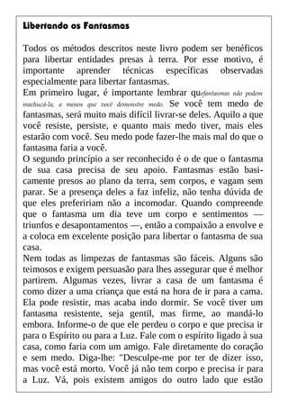 Libertando os Fantasmas
Todos os métodos descritos neste livro podem ser benéficos
para libertar entidades presas à terra. Por esse motivo, é
importante aprender técnicas específicas observadas
especialmente para libertar fantasmas.
Em primeiro lugar, é importante lembrar quefantasmas não podem
machucá-la, a menos que você demonstre medo. Se você tem medo de
fantasmas, será muito mais difícil livrar-se deles. Aquilo a que
você resiste, persiste, e quanto mais medo tiver, mais eles
estarão com você. Seu medo pode fazer-lhe mais mal do que o
fantasma faria a você.
O segundo princípio a ser reconhecido é o de que o fantasma
de sua casa precisa de seu apoio. Fantasmas estão basi-
camente presos ao plano da terra, sem corpos, e vagam sem
parar. Se a presença deles a faz infeliz, não tenha dúvida de
que eles prefeririam não a incomodar. Quando compreende
que o fantasma um dia teve um corpo e sentimentos —
triunfos e desapontamentos —, então a compaixão a envolve e
a coloca em excelente posição para libertar o fantasma de sua
casa.
Nem todas as limpezas de fantasmas são fáceis. Alguns são
teimosos e exigem persuasão para lhes assegurar que é melhor
partirem. Algumas vezes, livrar a casa de um fantasma é
como dizer a uma criança que está na hora de ir para a cama.
Ela pode resistir, mas acaba indo dormir. Se você tiver um
fantasma resistente, seja gentil, mas firme, ao mandá-lo
embora. Informe-o de que ele perdeu o corpo e que precisa ir
para o Espírito ou para a Luz. Fale com o espírito ligado à sua
casa, como faria com um amigo. Fale diretamente do coração
e sem medo. Diga-lhe: "Desculpe-me por ter de dizer isso,
mas você está morto. Você já não tem corpo e precisa ir para
a Luz. Vá, pois existem amigos do outro lado que estão
 