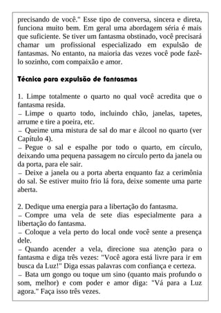 precisando de você." Esse tipo de conversa, sincera e direta,
funciona muito bem. Em geral uma abordagem séria é mais
que suficiente. Se tiver um fantasma obstinado, você precisará
chamar um profissional especializado em expulsão de
fantasmas. No entanto, na maioria das vezes você pode fazê-
lo sozinho, com compaixão e amor.
Técnica para expulsão de fantasmas
1. Limpe totalmente o quarto no qual você acredita que o
fantasma resida.
— Limpe o quarto todo, incluindo chão, janelas, tapetes,
arrume e tire a poeira, etc.
— Queime uma mistura de sal do mar e álcool no quarto (ver
Capítulo 4).
— Pegue o sal e espalhe por todo o quarto, em círculo,
deixando uma pequena passagem no círculo perto da janela ou
da porta, para ele sair.
— Deixe a janela ou a porta aberta enquanto faz a cerimônia
do sal. Se estiver muito frio lá fora, deixe somente uma parte
aberta.
2. Dedique uma energia para a libertação do fantasma.
— Compre uma vela de sete dias especialmente para a
libertação do fantasma.
— Coloque a vela perto do local onde você sente a presença
dele.
— Quando acender a vela, direcione sua atenção para o
fantasma e diga três vezes: "Você agora está livre para ir em
busca da Luz!" Diga essas palavras com confiança e certeza.
— Bata um gongo ou toque um sino (quanto mais profundo o
som, melhor) e com poder e amor diga: "Vá para a Luz
agora." Faça isso três vezes.
 