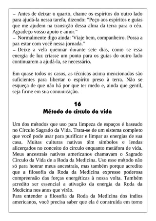 — Antes de deixar o quarto, chame os espíritos do outro lado
para ajudá-la nessa tarefa, dizendo: "Peço aos espíritos e guias
que me ajudem na transição dessa alma da terra para o céu.
Agradeço vosso apoio e amor."
— Normalmente digo ainda: 'Viaje bem, companheiro. Possa a
paz estar com você nessa jornada."
— Deixe a vela queimar durante sete dias, como se essa
energia de luz criasse um ponto para os guias do outro lado
continuarem a ajudá-la, se necessário.
Em quase todos os casos, as técnicas acima mencionadas são
suficientes para libertar o espírito preso à terra. Não se
esqueça de que não há por que ter medo e, ainda que gentil,
seja firme em sua comunicação.
16
Método do círculo da vida
Um dos métodos que uso para limpeza de espaços é baseado
no Círculo Sagrado da Vida. Trata-se de um sistema completo
que você pode usar para purificar e limpar as energias de sua
casa. Muitas culturas nativas têm símbolos e lendas
alicerçados no conceito do círculo enquanto metáfora de vida.
Meus ancestrais nativos americanos chamavam o Sagrado
Círculo da Vida de a Roda da Medicina. Uso esse método não
só para honrar meus ancestrais, mas também porque acredito
que a filosofia da Roda da Medicina expresse poderosa
compreensão das forças energéticas à nossa volta. Também
acredito ser essencial a ativação da energia da Roda da
Medicina nos anos que virão.
Para entender a filosofia da Roda da Medicina dos índios
americanos, você precisa saber que ela é construída em torno
 